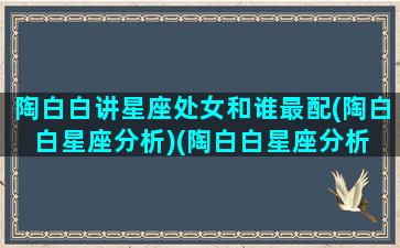 陶白白讲星座处女和谁最配(陶白白星座分析)(陶白白星座分析 处女座)